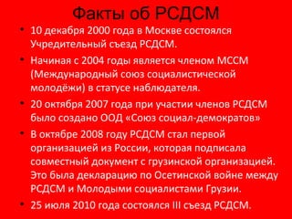 Факты об РСДСМ 10 декабря 2000 года в Москве состоялся Учредительный съезд РСДСМ. Начиная с 2004 годы является членом МССМ (Международный союз социалистической молодёжи) в статусе наблюдателя. 20 октября 2007 года при участии членов РСДСМ было создано ООД «Союз социал-демократов» В октябре 2008 году РСДСМ стал первой организацией из России, которая подписала совместный документ с грузинской организацией. Это была декларацию по Осетинской войне между РСДСМ и Молодыми социалистами Грузии. 25 июля 2010 года состоялся III съезд РСДСМ. 