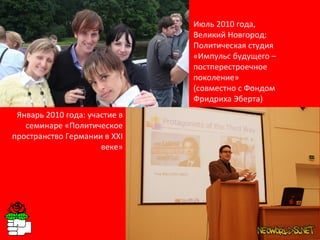 Январь 2010 года: участие в семинаре «Политическое пространство Германии в XXI веке» Июль 2010 года,  Великий Новгород: Политическая студия  «Импульс будущего – постперестроечное поколение»  (совместно с Фондом Фридриха Эберта) 