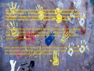 En el muro de los fans predominan las publicaciones de convocatorias a  eventos y actividades que tendrán lugar fuera del campo de la red, es decir en el plano de lo real; así también como las opiniones sobre dichos eventos.   “Cada individuo, cada organización es inducido no sólo a añadir algo a las existencias, sino también a proponer a los demás cibernautas un punto de vista sobre el conjunto, una estructura subjetiva”. Levy Pierre Levy plantea también que en el contexto virtual se enriquece esta idea del diálogo y cooperación, cuyo resultado es un saber enriquecido por las individualidades de cada participante. 