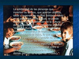 La solidaridad de las personas que invierten su tiempo, que aportan objetos, ideas y sugerencias en Red Solidaria, tanto en el plano real como virtual, se puede entender con  la definición de la cultura de la participación que menciona Jenkins: “es una cultura en la que los medios de expresión artística y de implicación cívica son relativamente bajos, lo que alienta a crear y a participar”. “También es una cultura en la que los miembros consideran que sus contribuciones importan y sienten algún grado de conexión social entre sí (por lo menos les importa lo que los demás piensan de lo que han creado).” 