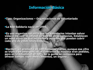 Información Básica Tipo:  Organizaciones – Organizaciones de Voluntariado La Red Solidaria nació en 1995.  Es una organización en la que los voluntarios intentan salvar vidas o mejorar la calidad de vida de otras personas. Establecen un nexo entre los que necesitan y aquellos que puedan cubrir cada una de éstas necesidades.  Reciben  un promedio de 100 llamadas diarias, aunque esa cifra se triplica en emergencias. Al comienzo, la mayoría eran pedidos, pero en la actualidad, el 50% de la gente se comunica para ofrecer tiempo, ropa, medicamentos, un órgano... 