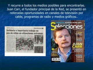Y recurre a todos los medios posibles para encontrarlas. Juan Carr, el fundador principal de la Red, se presentó en reiteradas oportunidades en canales de televisión por cable, programas de radio y medios gráficos.. 