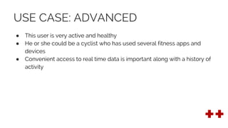 USE CASE: ADVANCED
● This user is very active and healthy
● He or she could be a cyclist who has used several fitness apps and
devices
● Convenient access to real time data is important along with a history of
activity
 