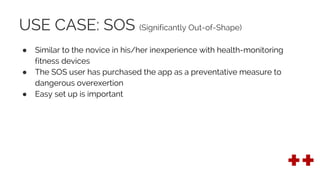 USE CASE: SOS (Significantly Out-of-Shape)
● Similar to the novice in his/her inexperience with health-monitoring
fitness devices
● The SOS user has purchased the app as a preventative measure to
dangerous overexertion
● Easy set up is important
 