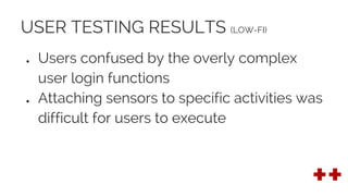 USER TESTING RESULTS (LOW-FI)
● Users confused by the overly complex
user login functions
● Attaching sensors to specific activities was
difficult for users to execute
 