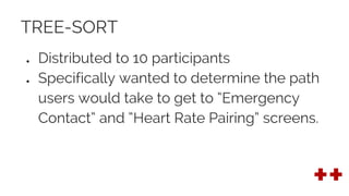 TREE-SORT
● Distributed to 10 participants
● Specifically wanted to determine the path
users would take to get to “Emergency
Contact” and “Heart Rate Pairing” screens.
 