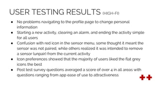 USER TESTING RESULTS (HIGH-FI)
● No problems navigating to the profile page to change personal
information
● Starting a new activity, clearing an alarm, and ending the activity simple
for all users
● Confusion with red icon in the sensor menu, some thought it meant the
sensor was not paired, while others realized it was intended to remove
a sensor (unpair) from the current activity
● Icon preferences showed that the majority of users liked the flat grey
icons the best
● Post test survey questions averaged a score of over 4 in all areas with
questions ranging from app ease of use to attractiveness
 