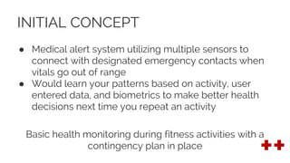 INITIAL CONCEPT
● Medical alert system utilizing multiple sensors to
connect with designated emergency contacts when
vitals go out of range
● Would learn your patterns based on activity, user
entered data, and biometrics to make better health
decisions next time you repeat an activity
Basic health monitoring during fitness activities with a
contingency plan in place
 