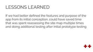 LESSONS LEARNED
If we had better defined the features and purpose of the
app from its initial conception, could have saved time
that was spent reassessing the site map multiple times
and doing additional testing after initial prototype testing
 