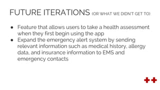 FUTURE ITERATIONS (OR WHAT WE DIDN’T GET TO)
● Feature that allows users to take a health assessment
when they first begin using the app
● Expand the emergency alert system by sending
relevant information such as medical history, allergy
data, and insurance information to EMS and
emergency contacts
 