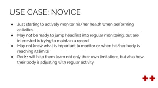USE CASE: NOVICE
● Just starting to actively monitor his/her health when performing
activities
● May not be ready to jump headfirst into regular monitoring, but are
interested in trying to maintain a record
● May not know what is important to monitor or when his/her body is
reaching its limits
● Red++ will help them learn not only their own limitations, but also how
their body is adjusting with regular activity
 