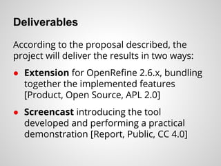 Deliverables
According to the proposal described, the
project will deliver the results in two ways:
● Extension for OpenRefine 2.6.x, bundling
together the implemented features
[Product, Open Source, APL 2.0]
● Screencast introducing the tool
developed and performing a practical
demonstration [Report, Public, CC 4.0]
 