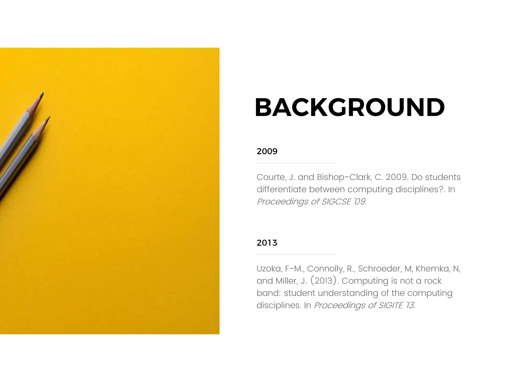 Courte, J. and Bishop-Clark, C. 2009. Do students
differentiate between computing disciplines?. In
Proceedings of SIGCSE '09.
2009
Uzoka, F-M., Connolly, R., Schroeder, M, Khemka, N,
and Miller, J. (2013). Computing is not a rock
band: student understanding of the computing
disciplines. In Proceedings of SIGITE '13.
2013
BACKGROUND
 