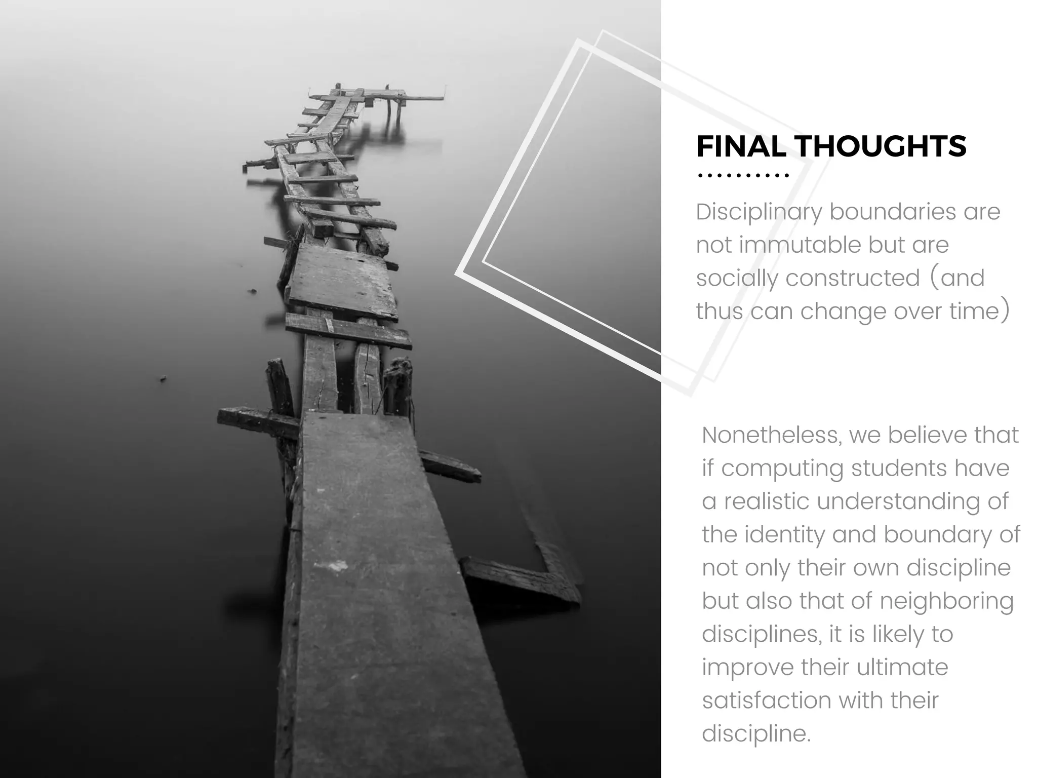 FINAL THOUGHTS
Disciplinary boundaries are
not immutable but are
socially constructed (and
thus can change over time)
Nonetheless, we believe that
if computing students have
a realistic understanding of
the identity and boundary of
not only their own discipline
but also that of neighboring
disciplines, it is likely to
improve their ultimate
satisfaction with their
discipline.
 
