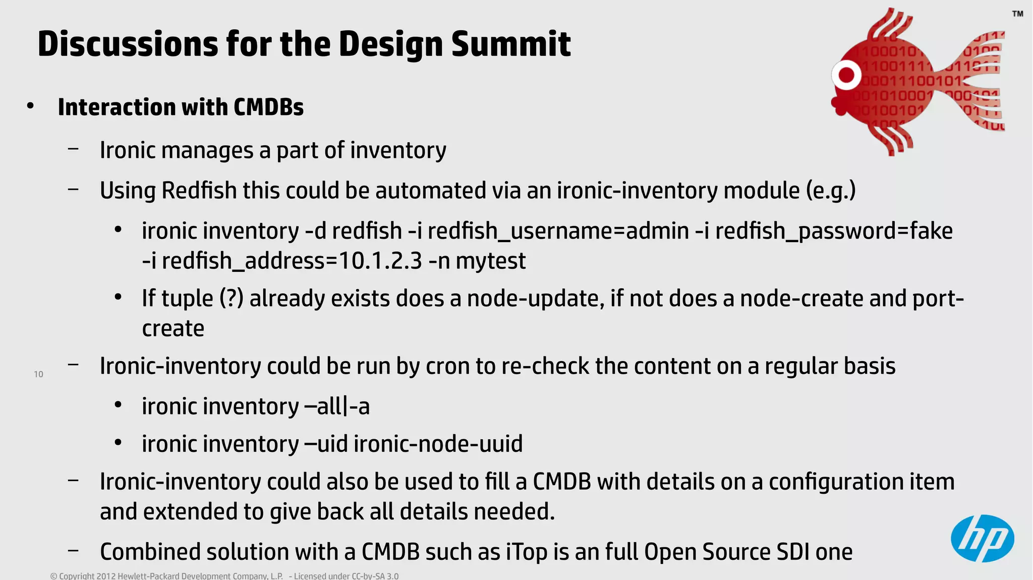 10
© Copyright 2012 Hewlett-Packard Development Company, L.P. - Licensed under CC-by-SA 3.0
Discussions for the Design Summit
●
Interaction with CMDBs
– Ironic manages a part of inventory
– Using Redfish this could be automated via an ironic-inventory module (e.g.)
●
ironic inventory -d redfish -i redfish_username=admin -i redfish_password=fake
-i redfish_address=10.1.2.3 -n mytest
●
If tuple (?) already exists does a node-update, if not does a node-create and port-
create
– Ironic-inventory could be run by cron to re-check the content on a regular basis
●
ironic inventory –all|-a
●
ironic inventory –uid ironic-node-uuid
– Ironic-inventory could also be used to fill a CMDB with details on a configuration item
and extended to give back all details needed.
– Combined solution with a CMDB such as iTop is an full Open Source SDI one
 