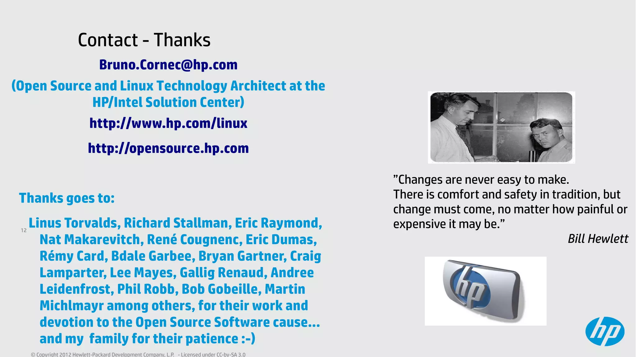 12
© Copyright 2012 Hewlett-Packard Development Company, L.P. - Licensed under CC-by-SA 3.0
”Changes are never easy to make.
There is comfort and safety in tradition, but
change must come, no matter how painful or
expensive it may be.”
Bill Hewlett
Bruno.Cornec@hp.com
(Open Source and Linux Technology Architect at the
HP/Intel Solution Center)
http://www.hp.com/linux
http://opensource.hp.com
Thanks goes to:
Linus Torvalds, Richard Stallman, Eric Raymond,
Nat Makarevitch, René Cougnenc, Eric Dumas,
Rémy Card, Bdale Garbee, Bryan Gartner, Craig
Lamparter, Lee Mayes, Gallig Renaud, Andree
Leidenfrost, Phil Robb, Bob Gobeille, Martin
Michlmayr among others, for their work and
devotion to the Open Source Software cause...
and my family for their patience :-)
Contact - Thanks
 