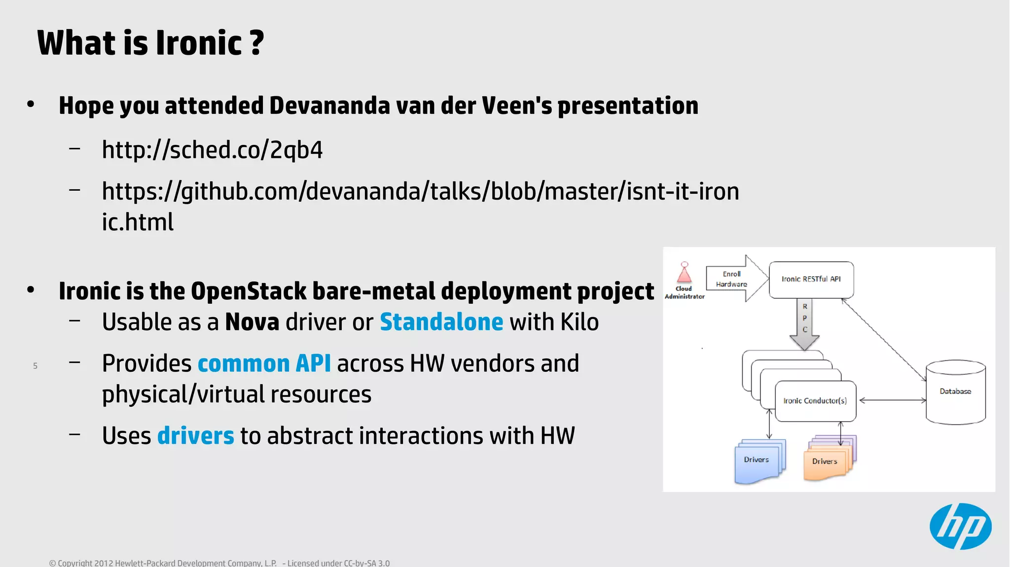 5
© Copyright 2012 Hewlett-Packard Development Company, L.P. - Licensed under CC-by-SA 3.0
What is Ironic ?
●
Hope you attended Devananda van der Veen's presentation
– http://sched.co/2qb4
– https://github.com/devananda/talks/blob/master/isnt-it-iron
ic.html
●
Ironic is the OpenStack bare-metal deployment project
– Usable as a Nova driver or Standalone with Kilo
– Provides common API across HW vendors and
physical/virtual resources
– Uses drivers to abstract interactions with HW
 