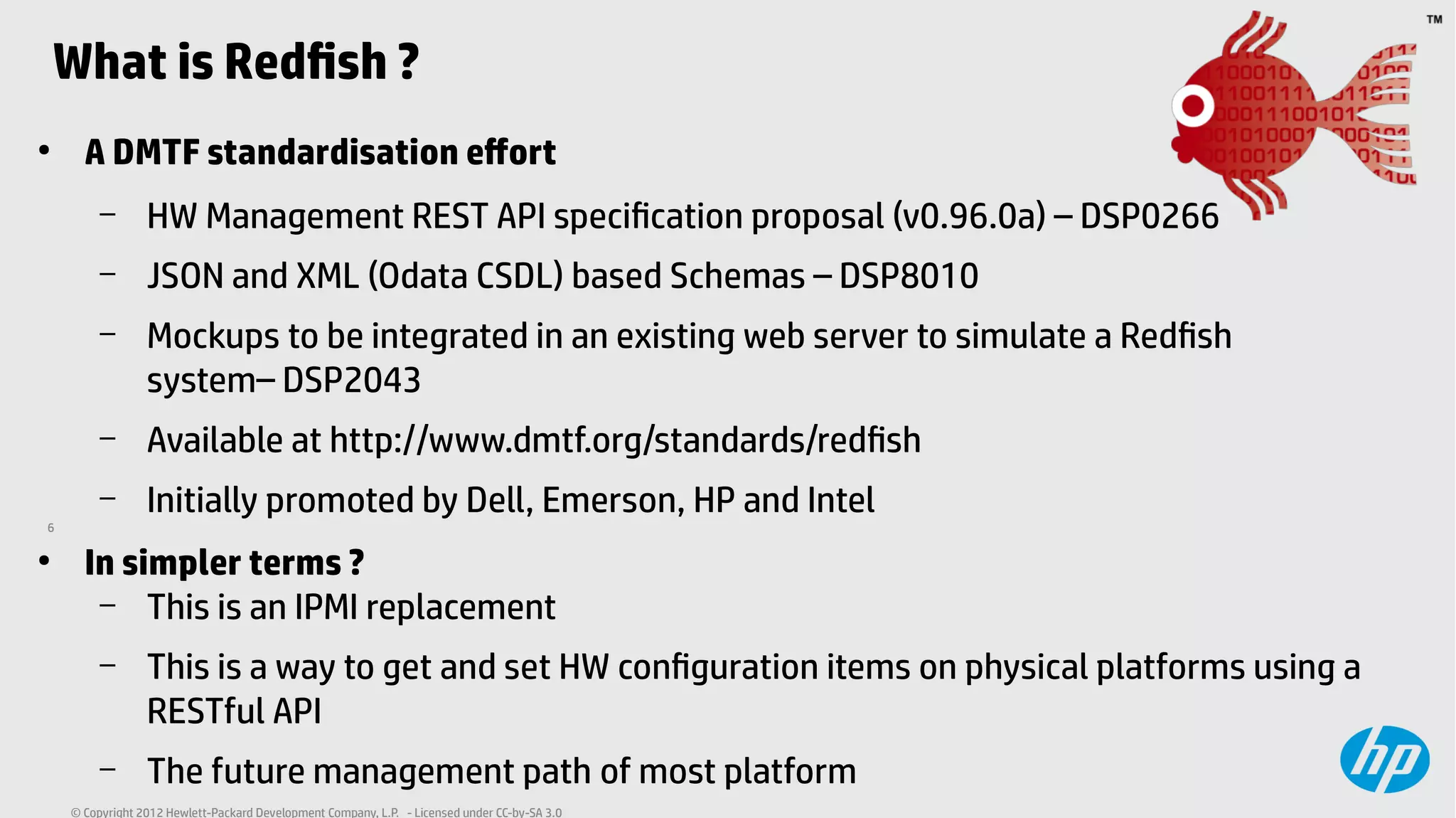 6
© Copyright 2012 Hewlett-Packard Development Company, L.P. - Licensed under CC-by-SA 3.0
What is Redfish ?
●
A DMTF standardisation effort
– HW Management REST API specification proposal (v0.96.0a) – DSP0266
– JSON and XML (Odata CSDL) based Schemas – DSP8010
– Mockups to be integrated in an existing web server to simulate a Redfish
system– DSP2043
– Available at http://www.dmtf.org/standards/redfish
– Initially promoted by Dell, Emerson, HP and Intel
●
In simpler terms ?
– This is an IPMI replacement
– This is a way to get and set HW configuration items on physical platforms using a
RESTful API
– The future management path of most platform
 