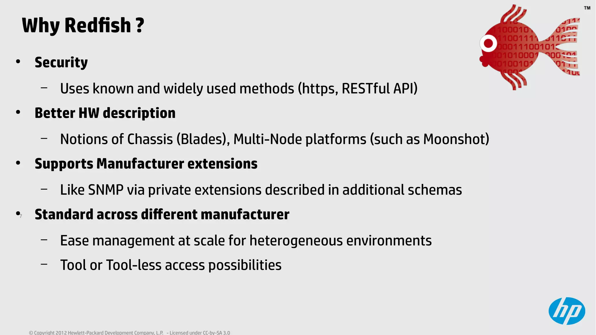7
© Copyright 2012 Hewlett-Packard Development Company, L.P. - Licensed under CC-by-SA 3.0
Why Redfish ?
●
Security
– Uses known and widely used methods (https, RESTful API)
●
Better HW description
– Notions of Chassis (Blades), Multi-Node platforms (such as Moonshot)
●
Supports Manufacturer extensions
– Like SNMP via private extensions described in additional schemas
●
Standard across different manufacturer
– Ease management at scale for heterogeneous environments
– Tool or Tool-less access possibilities
 