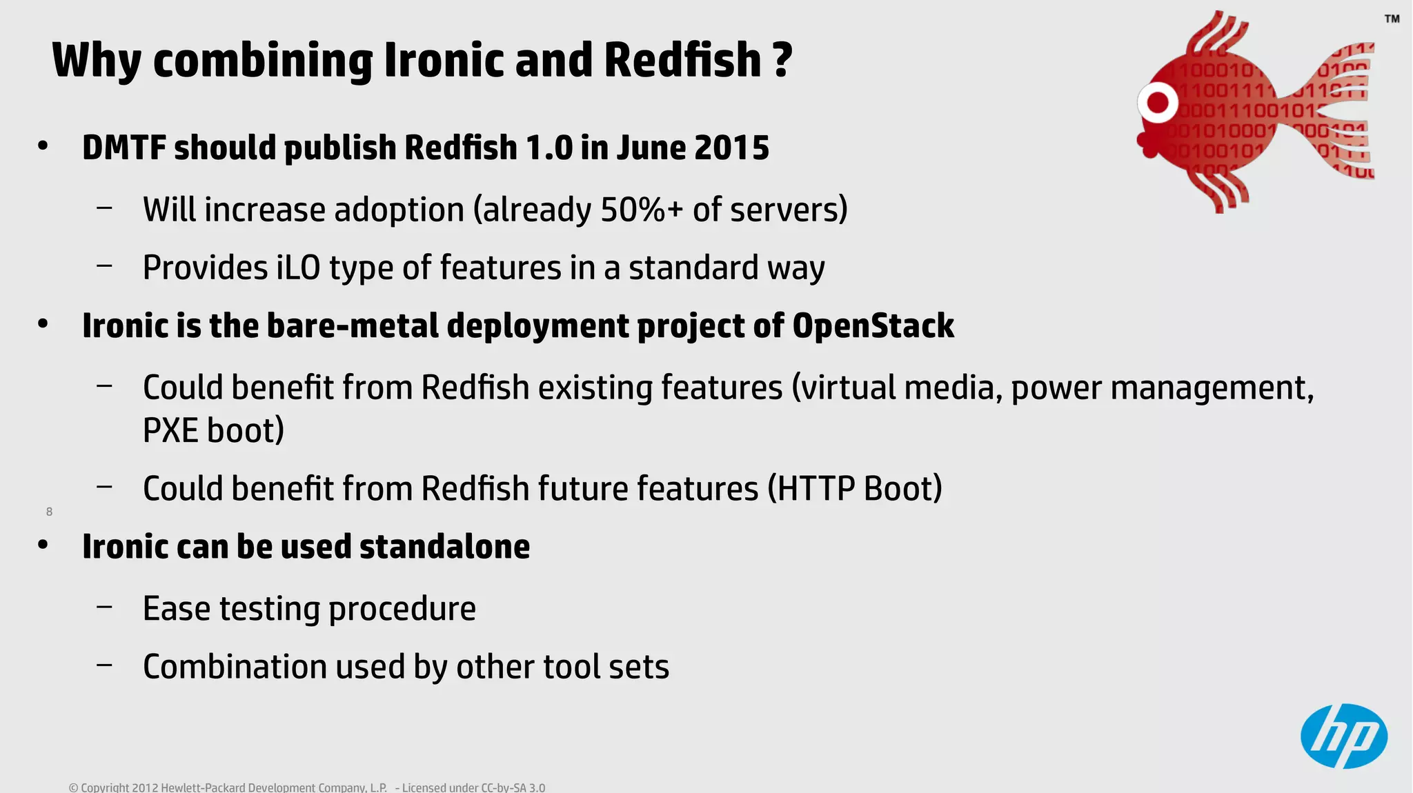 8
© Copyright 2012 Hewlett-Packard Development Company, L.P. - Licensed under CC-by-SA 3.0
Why combining Ironic and Redfish ?
●
DMTF should publish Redfish 1.0 in June 2015
– Will increase adoption (already 50%+ of servers)
– Provides iLO type of features in a standard way
●
Ironic is the bare-metal deployment project of OpenStack
– Could benefit from Redfish existing features (virtual media, power management,
PXE boot)
– Could benefit from Redfish future features (HTTP Boot)
●
Ironic can be used standalone
– Ease testing procedure
– Combination used by other tool sets
 