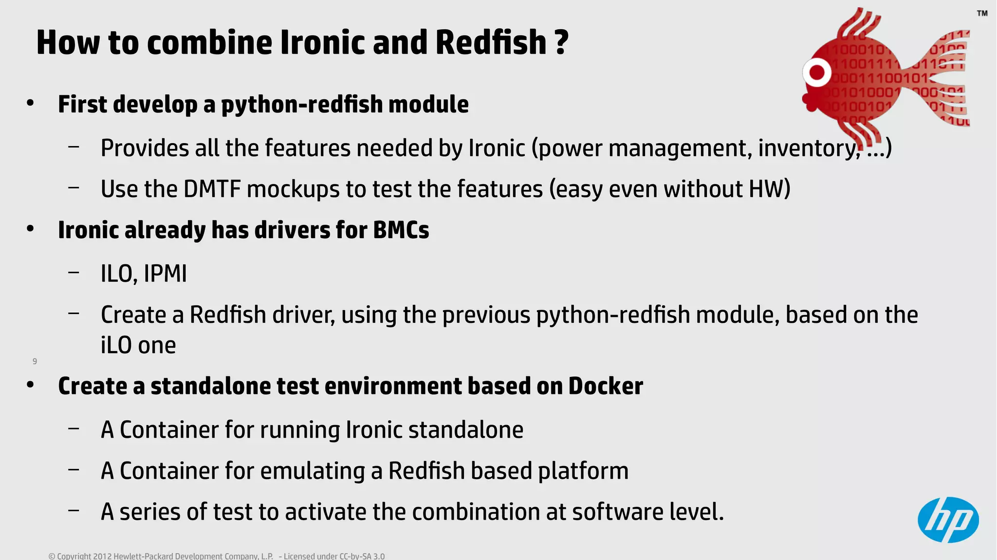 9
© Copyright 2012 Hewlett-Packard Development Company, L.P. - Licensed under CC-by-SA 3.0
How to combine Ironic and Redfish ?
●
First develop a python-redfish module
– Provides all the features needed by Ironic (power management, inventory, ...)
– Use the DMTF mockups to test the features (easy even without HW)
●
Ironic already has drivers for BMCs
– ILO, IPMI
– Create a Redfish driver, using the previous python-redfish module, based on the
iLO one
●
Create a standalone test environment based on Docker
– A Container for running Ironic standalone
– A Container for emulating a Redfish based platform
– A series of test to activate the combination at software level.
 
