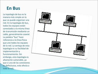 En Bus La topología de bus es la manera más simple en la que se puede organizar una red. En la topología de bus, todos los equipos están conectados a la misma línea de transmisión mediante un cable, generalmente coaxial. La palabra "bus" hace referencia a la línea física que une todos los equipos de la red. La ventaja de esta topología es su facilidad de implementación y funcionamiento. Sin embargo, esta topología es altamente vulnerable, ya que si una de las conexiones es defectuosa, esto afecta a toda la red . 