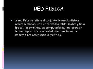 RED FISICA La red física se refiere al conjunto de medios fisicos interconectados. De esta forma los cables (cobre y fibra óptica), los switches, las computadoras, impresoras y demás dispositivos acomodados y conectados de manera física conforman la red física. 