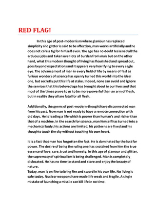 RED FLAG!
In this age of post-modernismwhere glamour has replaced
simplicity andglitter is saidto be affection, man works artificially andhe
does not care a fig for himself even. The age has no doubt lessenedall the
arduous jobs and takenover lots of burdenfrom man but on the other
hand, what this modernthought of living has flourishedand spreadout,
goes beyond expectationsand it appears very horrifying toevery eagle
eye. The advancement of man in every fieldof life by means of fast as
furious wonders of science has openly turnedthis worldintothe ideal
one, but secretly put this life at stake. Indeed, none can avoid and ignore
the services that this belovedage has brought about inour lives and that
most of the times prove tous tobe more powerful than an arm of flesh,
but in reality they all are fatal for all flesh.
Additionally, the germs of post-modern-thoughthave disconnectedman
from his past. Nowman is not ready to have a remote connectionwith
old days. He is leading a life whichis poorer than human’s and richer than
that of a machine. In the searchfor science, man himself has turnedinto a
mechanical body; his actions are limited, his patterns are fixed andhis
thoughts touchthe sky without touching his own heart.
It is a fact that man has forgottenthe fact. He is dominated by the lust for
power. The desire of being the ruling one has snatchedfromhim the true
essence of love, care, trust andhonesty. In this age of glamour and glitter,
the supremacy of spiritualismis being challenged. Manis completely
dislocated. He has no time to standand stare and enjoy the beauty of
nature.
Today, man is on fire tobring fire and swordin his own life. No living is
safe today. Nuclear weapons have made life weak and fragile. A single
mistake of launching a missile cankill life in no time.
 