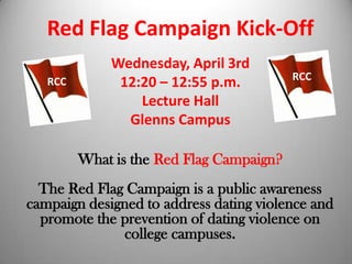 Red Flag Campaign Kick-Off
             Wednesday, April 3rd
                                          RCC
   RCC        12:20 – 12:55 p.m.
                 Lecture Hall
               Glenns Campus

         What is the Red Flag Campaign?
  The Red Flag Campaign is a public awareness
campaign designed to address dating violence and
  promote the prevention of dating violence on
               college campuses.
 