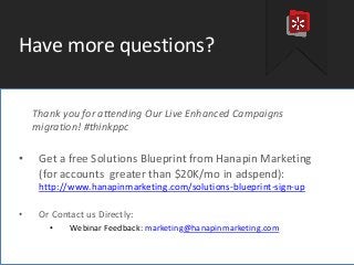 #thinkppc
Have more questions?
Thank you for attending Our Live Enhanced Campaigns
migration! #thinkppc
• Get a free Solutions Blueprint from Hanapin Marketing
(for accounts greater than $20K/mo in adspend):
http://www.hanapinmarketing.com/solutions-blueprint-sign-up
• Or Contact us Directly:
• Webinar Feedback: marketing@hanapinmarketing.com
 