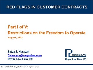 RED FLAGS IN CUSTOMER CONTRACTS



         Part I of V:
         Restrictions on the Freedom to Operate
          August, 2012




          Satya S. Narayan
          SNarayan@rroyselaw.com
          Royse Law Firm, PC

Copyright © 2012, Satya S. Narayan. All rights reserved.
 