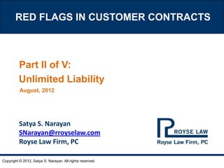 RED FLAGS IN CUSTOMER CONTRACTS



         Part II of V:
         Unlimited Liability
          August, 2012




          Satya S. Narayan
          SNarayan@rroyselaw.com
          Royse Law Firm, PC

Copyright © 2012, Satya S. Narayan. All rights reserved.
 