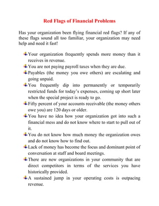 Red Flags of Financial Problems
Has your organization been flying financial red flags? If any of
these flags sound all too familiar, your organization may need
help and need it fast!
Your organization frequently spends more money than it
receives in revenue.
You are not paying payroll taxes when they are due.
Payables (the money you owe others) are escalating and
going unpaid.
You frequently dip into permanently or temporarily
restricted funds for today’s expenses, coming up short later
when the special project is ready to go.
Fifty percent of your accounts receivable (the money others
owe you) are 120 days or older.
You have no idea how your organization got into such a
financial mess and do not know where to start to pull out of
it.
You do not know how much money the organization owes
and do not know how to find out.
Lack of money has become the focus and dominant point of
conversation at staff and board meetings.
There are new organizations in your community that are
direct competitors in terms of the services you have
historically provided.
A sustained jump in your operating costs is outpacing
revenue.
 