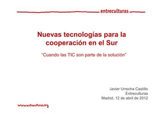Nuevas tecnologías para la
  cooperación en el Sur
 “Cuando las TIC son parte de la solución”




                                 Javier Urrecha Castillo
                                           Entreculturas
                             Madrid, 12 de abril de 2012
 