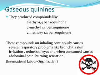 Gaseous quinines
 They produced compounds like
2-ethyl-1,4 benzoquinone
2-methyl 1,4 benzoquinone
2 methoxy 1,4 benzoquinone
These compounds on inhaling continously causes
several respiratory problems like bronchitis skin
irritation , redness of eyes and when consumed causes
abdominal pain, burning sensation.
{International Iabour Organization}
 