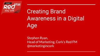 Creating Brand
Awareness in a Digital
Age
Stephen Ryan,
Head of Marketing, Cork’s Red FM
@marketingincork
 