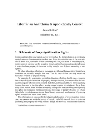Libertarian Anarchism Is Apodictically Correct
                                         James Redford∗

                                     December 15, 2011


          ABSTRACT: It is shown that libertarian anarchism (i.e., consistent liberalism) is
          unavoidably true.


1        Schemata of Property-Allocation Rights
Homesteading is the only logical answer to who has the better claim on a previously
unused resource. It answers that the ﬁrst user does, since the ﬁrst user is the one who
took it from a de facto state of non-ownership to a de facto state of ownership (i.e.,
in the sense of physical use by a sapient being). All the homesteading principle does
is state that how property is in actual reality brought into de facto ownership is also
rightful.
    All other allocations of rights to ownership are illogical because they violate how
resources are actually brought into use. That is, they violate the very nature of
mankind’s relation to physical reality.
    For example, let us consider a socialist allocation of rights. In this case, everyone
has an equal rightful share of all property brought into de facto ownership (includ-
ing the property of everyone’s person). But then, nothing could have been rightfully
brought into use in the ﬁrst place, as that would require permission to do so from
every other person. Even if we set a majority voting rule, no such voting can rightfully
take place as it requires standing room and the usage of people’s bodies, yet where
did rightful permission come to use them? Based upon such an allocation of property
rights, it could have never come about.
    The other option is a monarchic (or oligarchic) allocation of property rights. In this
case, one person (or particular group of people) rightfully own all de facto property
(including the property in every person’s body). Yet how did such ruler(s) come to
    ∗
        Email address: <jrredford@yahoo.com>.


                                                  1




                    Electronic copy available at: http://ssrn.com/abstract=1972733
 