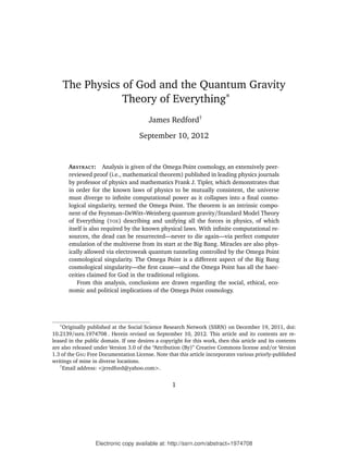 The Physics of God and the Quantum Gravity
                   Theory of Everything∗
                                         James Redford†

                                     September 10, 2012


        ABSTRACT: Analysis is given of the Omega Point cosmology, an extensively peer-
        reviewed proof (i.e., mathematical theorem) published in leading physics journals
        by professor of physics and mathematics Frank J. Tipler, which demonstrates that
        in order for the known laws of physics to be mutually consistent, the universe
        must diverge to inﬁnite computational power as it collapses into a ﬁnal cosmo-
        logical singularity, termed the Omega Point. The theorem is an intrinsic compo-
        nent of the Feynman–DeWitt–Weinberg quantum gravity/Standard Model Theory
        of Everything (TOE) describing and unifying all the forces in physics, of which
        itself is also required by the known physical laws. With inﬁnite computational re-
        sources, the dead can be resurrected—never to die again—via perfect computer
        emulation of the multiverse from its start at the Big Bang. Miracles are also phys-
        ically allowed via electroweak quantum tunneling controlled by the Omega Point
        cosmological singularity. The Omega Point is a different aspect of the Big Bang
        cosmological singularity—the ﬁrst cause—and the Omega Point has all the haec-
        ceities claimed for God in the traditional religions.
            From this analysis, conclusions are drawn regarding the social, ethical, eco-
        nomic and political implications of the Omega Point cosmology.




   ∗
     Originally published at the Social Science Research Network (SSRN) on December 19, 2011, doi:
10.2139/ssrn.1974708 . Herein revised on September 10, 2012. This article and its contents are re-
leased in the public domain. If one desires a copyright for this work, then this article and its contents
are also released under Version 3.0 of the “Attribution (By)” Creative Commons license and/or Version
1.3 of the GNU Free Documentation License. Note that this article incorporates various priorly-published
writings of mine in diverse locations.
   †
     Email address: <jrredford@yahoo.com>.


                                                   1




                  Electronic copy available at: http://ssrn.com/abstract=1974708
 