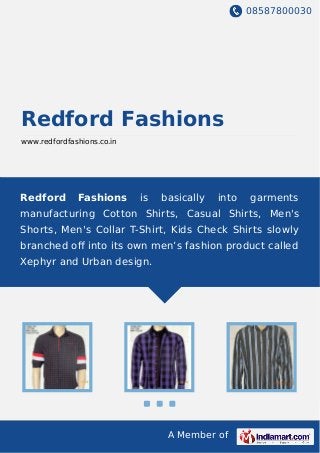 08587800030
A Member of
Redford Fashions
www.redfordfashions.co.in
Redford Fashions is basically into garments
manufacturing Cotton Shirts, Casual Shirts, Men's
Shorts, Men's Collar T-Shirt, Kids Check Shirts slowly
branched oﬀ into its own men’s fashion product called
Xephyr and Urban design.
 