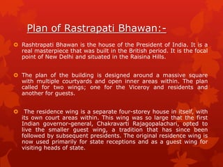 Plan of Rastrapati Bhawan: Rashtrapati Bhawan is the house of the President of India. It is a
real masterpiece that was built in the British period. It is the focal
point of New Delhi and situated in the Raisina Hills.
 The plan of the building is designed around a massive square
with multiple courtyards and open inner areas within. The plan
called for two wings; one for the Viceroy and residents and
another for guests.


The residence wing is a separate four-storey house in itself, with
its own court areas within. This wing was so large that the first
Indian governor-general, Chakravarti Rajagopalachari, opted to
live the smaller guest wing, a tradition that has since been
followed by subsequent presidents. The original residence wing is
now used primarily for state receptions and as a guest wing for
visiting heads of state.

 