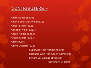 CONTRIBUTERS:Aman Gupta (8298)
Anish Kumar Agarwal (8312)
Ambuj Singh (8326)
Abhishek Vaid (8253)
Ahsan Haider (8263)
Arpan Kumar (8267)
Akhil (8287)
Aditya Utkarsh (8328)
Supervisor: Dr Manish Kanwar

Bachelor With Honours in Commerce
Shyam Lal College (Evening)
-University Of Delhi

 