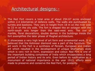Architectural designs: The Red Fort covers a total area of about 254.67 acres enclosed
within 2.4 kilometres of defence walls. The walls are punctuated by
turrets and bastions. They vary in height from 18 m on the river side
to 33 m on the city side. The fort is shaped like an octagon with the
north-south axis longer than the east-west axis. The use of
marble, floral decorations, double domes in the buildings inside the
fort exemplifies the later phase of Mughal architecture.

 It showcases a very high level of art form and ornamental work. It is
believed that the Kohinoor diamond was a part of the furniture. The
art work in the Fort is a synthesis of Persian, European and Indian
art which resulted in the development of unique Shahjahani style
which is very rich in form, expression and colour. Red Fort is one of
the important building complexes of India which encapsulates a long
period of Indian history and its arts. Even before its notification as a
monument of national importance in the year 1913, efforts were
made to preserve and conserve the Red Fort, for posterity.

 