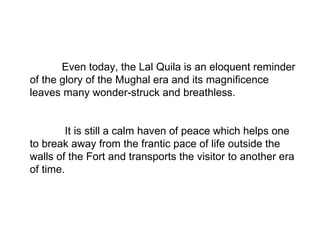 Even today, the Lal Quila is an eloquent reminder of the glory of the Mughal era and its magnificence leaves many wonder-struck and breathless.   It is still a calm haven of peace which helps one to break away from the frantic pace of life outside the walls of the Fort and transports the visitor to another era of time. 