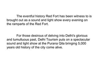The eventful history Red Fort has been witness to is brought out as a sound and light show every evening on the ramparts of the Red Fort.  For those desirous of delving into Delhi's glorious and tumultuous past, Delhi Tourism puts on a spectacular sound and light show at the Purana Qila bringing 5,000 years old history of the city come alive.  