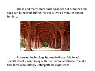 These and many more such episodes out of Delhi’s old saga can be relived during this evocative 62 minutes son et lumiere.  Advanced technology has made it possible to add special effects, combining with the unique ambiance to make this show a hauntingly unforgettable experience.  