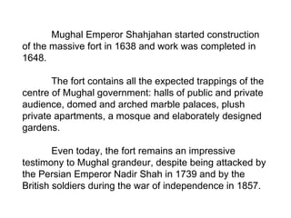 Mughal Emperor Shahjahan started construction of the massive fort in 1638 and work was completed in 1648.  The fort contains all the expected trappings of the centre of Mughal government: halls of public and private audience, domed and arched marble palaces, plush private apartments, a mosque and elaborately designed gardens.  Even today, the fort remains an impressive testimony to Mughal grandeur, despite being attacked by the Persian Emperor Nadir Shah in 1739 and by the British soldiers during the war of independence in 1857.  