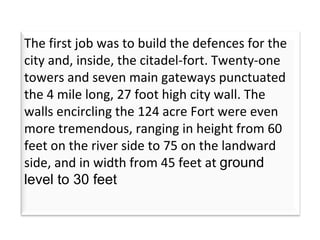 The first job was to build the defences for the city and, inside, the citadel-fort. Twenty-one towers and seven main gateways punctuated the 4 mile long, 27 foot high city wall. The walls encircling the 124 acre Fort were even more tremendous, ranging in height from 60 feet on the river side to 75 on the landward side, and in width from 45 feet at  ground level to 30 feet  