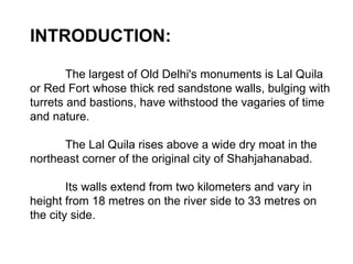 INTRODUCTION: The largest of Old Delhi's monuments is Lal Quila or Red Fort whose thick red sandstone walls, bulging with turrets and bastions, have withstood the vagaries of time and nature.  The Lal Quila rises above a wide dry moat in the northeast corner of the original city of Shahjahanabad.  Its walls extend from two kilometers and vary in height from 18 metres on the river side to 33 metres on the city side.  