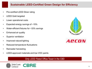 Sustainable LEED-Certified Green Design for Efficiency

•   Pre-certified LEED Silver rating
•   LEED Gold targeted
•   Lower operational costs

•   Expected energy savings of ~15%

•   Water-efficient fixtures for ~33% savings
•   Enhanced air quality
•   Superior ventilation

•   Improved natural lighting
•   Reduced temperature fluctuations

•   Rainwater harvesting
•   LEED-approved materials and low VOC paints

                           Only LEED Rated Office Tower in the CBD

                                                                     15
 