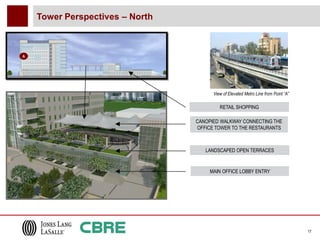 Tower Perspectives – North



A




                                       View of Elevated Metro Line from Point “A”

                                          RETAIL SHOPPING

                                 CANOPIED WALKWAY CONNECTING THE
                                 OFFICE TOWER TO THE RESTAURANTS



                                    LANDSCAPED OPEN TERRACES


                                      MAIN OFFICE LOBBY ENTRY




                                                                                    17
 